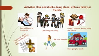 Activities I like and dislike doing alone, with my family or
friends.
I do not like go to
the dentist I like eating with family
I enjoy Christmas with my family
and friends
I like to go shopping
I love going for a walk
 