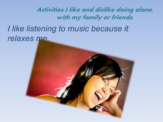 Activities I like and dislike doing alone,
with my family or friends.
I like listening to music because it
relaxes me.
 