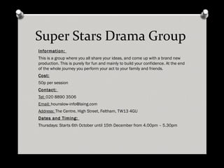Super Stars Drama Group Information: This is a group where you all share your ideas, and come up with a brand new production. This is purely for fun and mainly to build your confidence. At the end of the whole journey you perform your act to your family and friends. Cost: 50p per session Contact: Tel: 020 8890 3506 Email: [email_address] Address: The Centre, High Street, Feltham, TW13 4GU Dates and Timing: Thursdays: Starts 6th October until 15th December from 4.00pm – 5.30pm 