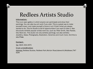 Redlees Artists Studio Information: This is an open gallery in which anyone can participate and show their paintings. You can also buy art work if you wish. This is a great way to make yourself known, and make yourself a future in art if that’s what you always wanted to do. This Art Studio is full of opportunities if you want to take it. Also this studio exhibits popular artists work too, such as: Peter Smith, Alex Pardoe, Oka Ward etc. This studio not only exhibits paintings, but also exhibits : Jewellery, Glass, Photography, Illustration, Ceramics and much more. And this is also Free . Contact: Tel: 0845 456 2975 Email: artists@redlees Address: Redlees Studios, Redlees Park,Worton Road,Isleworth,Middlesex,TW7 6DW Dates and Timing: First Sunday of every month from 11.00am - 5.00pm 