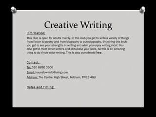 Creative Writing Information: This club is open for adults mainly. In this club you get to write a variety of things from fiction to poetry and from biography to autobiography. By joining this blub you get to see your strengths in writing and what you enjoy writing most. You also get to meet other writers and showcase your work, so this is an amazing thing to do if you enjoy writing. This is also completely free . Contact: Tel: 020 8890 3506 Email: [email_address] Address: The Centre, High Street, Feltham, TW13 4GU Dates and Timing: Third Thursday of every month from 6.30pm – 7.30pm 