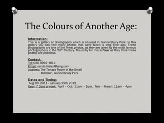 The Colours of Another Age: Information: This is a gallery of photographs which is situated in Gunnersbury Park. In this gallery you can find many photos that were taken a long time ago. These photographs are one of the finest photos, as they are taken by the most famous photographers in the 20 th Century. The entry for this is free as they think these photos are priceless. Contact: Tel: 020 8992 1612 Email: [email_address] Address: The Terrace Room of the Small Mansion, Gunnersbury Park Dates and Timing: Aug 6th 2011– January 29th 2012 Open 7 Days a week: April – Oct:  11am – 5pm,   Nov – March: 11am – 4pm   