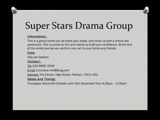 Super Stars Drama Group Information: This is a group where you all share your ideas, and come up with a brand new production. This is purely for fun and mainly to build your confidence. At the end of the whole journey you perform your act to your family and friends. Cost: 50p per session Contact: Tel: 020 8890 3506 Email: [email_address] Address: The Centre, High Street, Feltham, TW13 4GU Dates and Timing: Thursdays: Starts 6th October until 15th December from 4.00pm – 5.30pm 