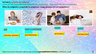 5
Activity 5: Activities in my home
LOOK AT THE PICTURES AND ANSWER THE QUESTIONS. THEN PRACTICE WITH A PARTNER.
(Mira las imágenes y responde las preguntas. Luego practica con un compañero.)
EAT
DINING ROOM.
SLEEP
BEDROOM
COOK
KITCHEN.
TAKE A SHOWER
BATHROOM.
https://recursos2.educacion.gob.ec/wp-content/uploads/2019/11/INGLES_2_MODULO_3.pdf
 