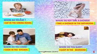 6
WHERE DO YOU EAT ?
I EAT IN THE DINING ROOM.
WHERE DO YOU TAKE A SHOWER?
I TAKE A SHOWER IN THE BATHROOM..
WHERE DO YOU SLEEP?
I SLEEP IN THE BEDROOM.
WHERE DO YOU COOK?
I COOK IN THE KITCHEN.
 