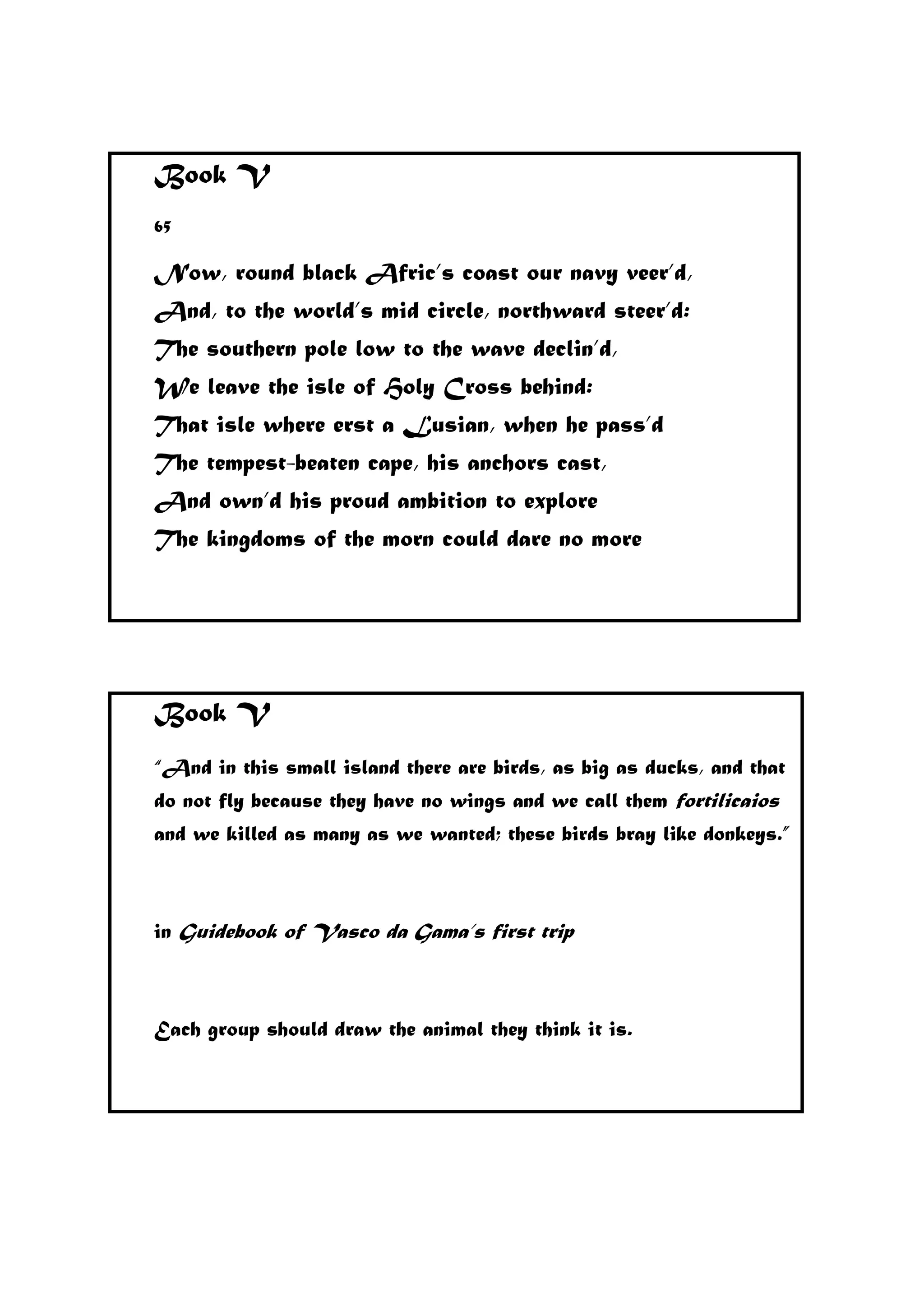 Book V
65
Now, round black Afric’s coast our navy veer’d,
And, to the world’s mid circle, northward steer’d:
The southern pole low to the wave declin’d,
We leave the isle of Holy Cross behind:
That isle where erst a Lusian, when he pass’d
The tempest-beaten cape, his anchors cast,
And own’d his proud ambition to explore
The kingdoms of the morn could dare no more
Book V
“And in this small island there are birds, as big as ducks, and that
do not fly because they have no wings and we call them fortilicaios
and we killed as many as we wanted; these birds bray like donkeys.”
in Guidebook of Vasco da Gama’s first trip
Each group should draw the animal they think it is.
 