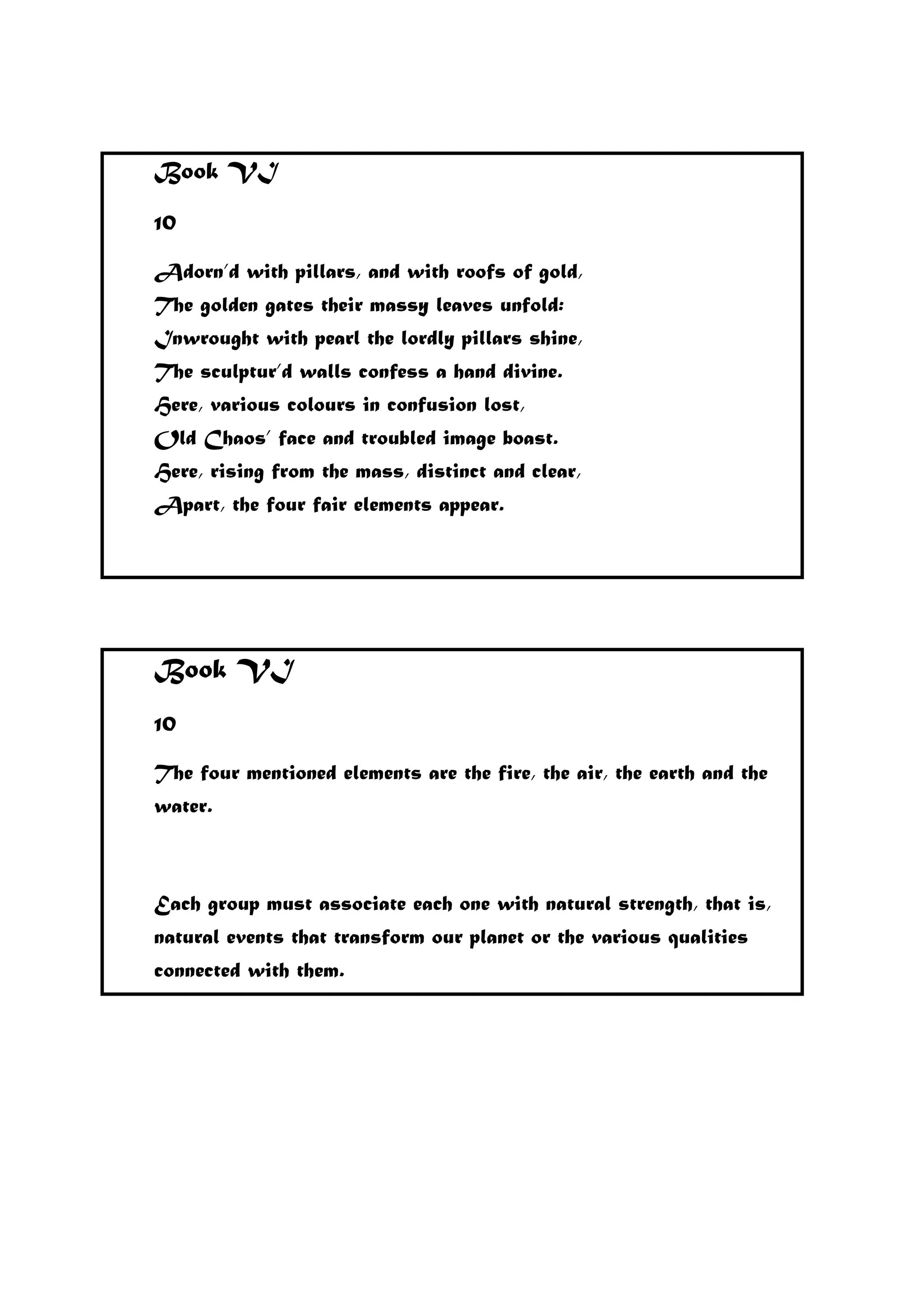 Book VI
10
Adorn’d with pillars, and with roofs of gold,
The golden gates their massy leaves unfold:
Inwrought with pearl the lordly pillars shine,
The sculptur’d walls confess a hand divine.
Here, various colours in confusion lost,
Old Chaos’ face and troubled image boast.
Here, rising from the mass, distinct and clear,
Apart, the four fair elements appear.
Book VI
10
The four mentioned elements are the fire, the air, the earth and the
water.
Each group must associate each one with natural strength, that is,
natural events that transform our planet or the various qualities
connected with them.
 