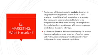 L2.
MARKETING:
Whatismarket?
 Businesses sell to customers in markets. A market is
any place where buyers and sellers mee...