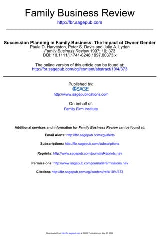 Family Business Review
                                   http://fbr.sagepub.com



Succession Planning in Family Business: The Impact of Owner Gender
             Paula D. Harveston, Peter S. Davis and Julie A. Lyden
                    Family Business Review 1997; 10; 373
                   DOI: 10.1111/j.1741-6248.1997.00373.x

                The online version of this article can be found at:
              http://fbr.sagepub.com/cgi/content/abstract/10/4/373


                                               Published by:

                               http://www.sagepublications.com

                                                On behalf of:
                                          Family Firm Institute



    Additional services and information for Family Business Review can be found at:

                      Email Alerts: http://fbr.sagepub.com/cgi/alerts

                   Subscriptions: http://fbr.sagepub.com/subscriptions

                 Reprints: http://www.sagepub.com/journalsReprints.nav

              Permissions: http://www.sagepub.com/journalsPermissions.nav

                 Citations http://fbr.sagepub.com/cgi/content/refs/10/4/373




                       Downloaded from http://fbr.sagepub.com at SAGE Publications on May 21, 2009
 