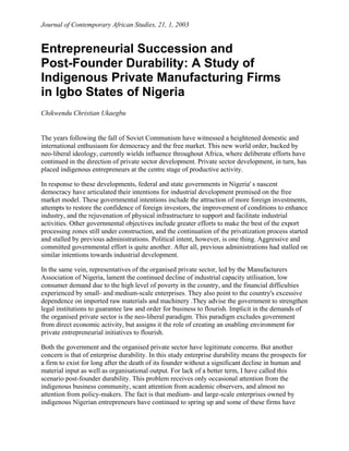 Journal of Contemporary African Studies, 21, 1, 2003


Entrepreneurial Succession and
Post-Founder Durability: A Study of
Indigenous Private Manufacturing Firms
in Igbo States of Nigeria
Chikwendu Christian Ukaegbu


The years following the fall of Soviet Communism have witnessed a heightened domestic and
international enthusiasm for democracy and the free market. This new world order, backed by
neo-liberal ideology, currently wields influence throughout Africa, where deliberate efforts have
continued in the direction of private sector development. Private sector development, in turn, has
placed indigenous entrepreneurs at the centre stage of productive activity.

In response to these developments, federal and state governments in Nigeria' s nascent
democracy have articulated their intentions for industrial development premised on the free
market model. These governmental intentions include the attraction of more foreign investments,
attempts to restore the confidence of foreign investors, the improvement of conditions to enhance
industry, and the rejuvenation of physical infrastructure to support and facilitate industrial
activities. Other governmental objectives include greater efforts to make the best of the export
processing zones still under construction, and the continuation of the privatization process started
and stalled by previous administrations. Political intent, however, is one thing. Aggressive and
committed governmental effort is quite another. After all, previous administrations had stalled on
similar intentions towards industrial development.

In the same vein, representatives of the organised private sector, led by the Manufacturers
Association of Nigeria, lament the continued decline of industrial capacity utilisation, low
consumer demand due to the high level of poverty in the country, and the financial difficulties
experienced by small- and medium-scale enterprises. They also point to the country's excessive
dependence on imported raw materials and machinery .They advise the government to strengthen
legal institutions to guarantee law and order for business to flourish. Implicit in the demands of
the organised private sector is the neo-liberal paradigm. This paradigm excludes government
from direct economic activity, but assigns it the role of creating an enabling environment for
private entrepreneurial initiatives to flourish.

Both the government and the organised private sector have legitimate concerns. But another
concern is that of enterprise durability. In this study enterprise durability means the prospects for
a firm to exist for long after the death of its founder without a significant decline in human and
material input as well as organisational output. For lack of a better term, I have called this
scenario post-founder durability. This problem receives only occasional attention from the
indigenous business community, scant attention from academic observers, and almost no
attention from policy-makers. The fact is that medium- and large-scale enterprises owned by
indigenous Nigerian entrepreneurs have continued to spring up and some of these firms have
 