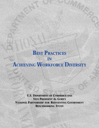 BEST PRACTICES
                      IN
ACHIEVING WORKFORCE DIVERSITY




        U.S. DEPARTMENT OF COMMERCE AND
             VICE PRESIDENT AL GORE’S
NATIONAL PARTNERSHIP FOR REINVENTING GOVERNMENT
              BENCHMARKING STUDY
 