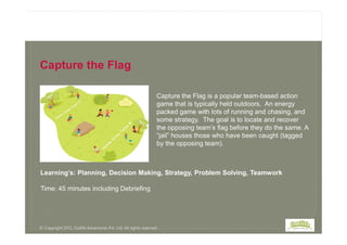 Capture the Flag is a popular team-based action
game that is typically held outdoors. An energy
packed game with lots of running and chasing, and
some strategy. The goal is to locate and recover
Capture the Flag
some strategy. The goal is to locate and recover
the opposing team’s flag before they do the same. A
“jail” houses those who have been caught (tagged
by the opposing team).
Learning’s: Planning, Decision Making, Strategy, Problem Solving, Teamwork
Time: 45 minutes including Debriefing
© Copyright 2013, Outlife Adventures Pvt. Ltd. All rights reserved.
 