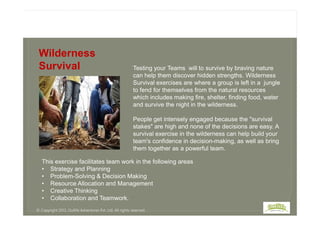 Testing your Teams will to survive by braving nature
can help them discover hidden strengths. Wilderness
Survival exercises are where a group is left in a jungle
to fend for themselves from the natural resources
which includes making fire, shelter, finding food, water
and survive the night in the wilderness.
Wilderness
Survival
People get intensely engaged because the "survival
stakes" are high and none of the decisions are easy. A
survival exercise in the wilderness can help build your
team's confidence in decision-making, as well as bring
them together as a powerful team.
© Copyright 2013, Outlife Adventures Pvt. Ltd. All rights reserved.
This exercise facilitates team work in the following areas
• Strategy and Planning
• Problem-Solving & Decision Making
• Resource Allocation and Management
• Creative Thinking
• Collaboration and Teamwork.
 