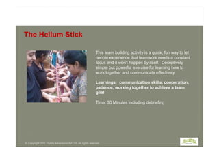 This team building activity is a quick, fun way to let
people experience that teamwork needs a constant
focus and it won't happen by itself. Deceptively
simple but powerful exercise for learning how to
work together and communicate effectively
The Helium Stick
Learnings: communication skills, cooperation,
patience, working together to achieve a team
goal
Time: 30 Minutes including debriefing
© Copyright 2013, Outlife Adventures Pvt. Ltd. All rights reserved.
 