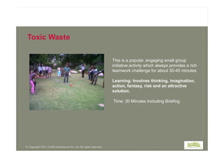 This is a popular, engaging small group
initiative activity which always provides a rich
teamwork challenge for about 30-45 minutes.
Learning: Involves thinking, imagination,
Toxic Waste:
Toxic Waste
Learning: Involves thinking, imagination,
action, fantasy, risk and an attractive
solution.
Time: 30 Minutes Including Briefing
© Copyright 2013, Outlife Adventures Pvt. Ltd. All rights reserved.
 
