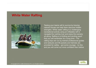 Testing your teams will to survive by braving
nature's forces can help them discover hidden
strengths. White water rafting is a challenging
recreational activity using an inflatable raft to
navigate the rushing river and enjoy the scenery
White Water Rafting
navigate the rushing river and enjoy the scenery
all along. Rafting is a thrilling and exciting sport
that you will remember for a long time - The
rafting trips are run by trained professional guides
and wetsuits and life jackets and helmets are
provided for safety. - got some courage - try this
and you will come out more confident then before
© Copyright 2013, Outlife Adventures Pvt. Ltd. All rights reserved.
 