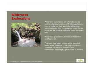 Wilderness explorations are where teams are
sent to unfamiliar locations with little supplies and
have to make out their way in the wilderness
using navigation from compass and maps. Cross
obstacles like streams waterfalls, rocks and steep
hills.
Wilderness
Explorations
hills.
Wilderness Explorations facilitate Collaboration
and Teamwork.
This is an ideal event for any active team that
seeks a real challenge in the great outdoors - a
challenge that requires teamwork and
commitment and brings a great sense of achieve
© Copyright 2013, Outlife Adventures Pvt. Ltd. All rights reserved.
 