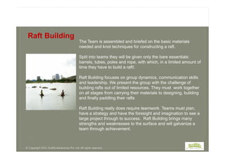 The Team is assembled and briefed on the basic materials
needed and knot techniques for constructing a raft.
Split into teams they will be given only the bare essentials:
barrels, tubes, poles and rope, with which, in a limited amount of
time they have to build a raft!.
Raft Building focuses on group dynamics, communication skills
Raft Building
Raft Building focuses on group dynamics, communication skills
and leadership. We present the group with the challenge of
building rafts out of limited resources. They must work together
on all stages from carrying their materials to designing, building
and finally paddling their rafts
Raft Building really does require teamwork. Teams must plan,
have a strategy and have the foresight and imagination to see a
large project through to success. Raft Building brings many
strengths and weaknesses to the surface and will galvanize a
team through achievement.
© Copyright 2013, Outlife Adventures Pvt. Ltd. All rights reserved.
 