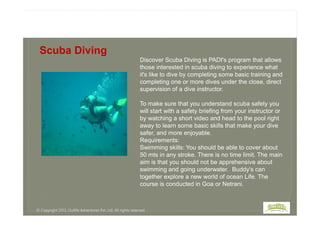 Discover Scuba Diving is PADI's program that allows
those interested in scuba diving to experience what
it's like to dive by completing some basic training and
completing one or more dives under the close, direct
supervision of a dive instructor.
To make sure that you understand scuba safety you
will start with a safety briefing from your instructor or
Scuba Diving
will start with a safety briefing from your instructor or
by watching a short video and head to the pool right
away to learn some basic skills that make your dive
safer, and more enjoyable.
Requirements:
Swimming skills: You should be able to cover about
50 mts in any stroke. There is no time limit. The main
aim is that you should not be apprehensive about
swimming and going underwater. Buddy's can
together explore a new world of ocean Life. The
course is conducted in Goa or Netrani.
© Copyright 2013, Outlife Adventures Pvt. Ltd. All rights reserved.
 