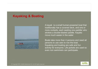 A kayak is a small human-powered boat that
traditionally has a covered deck, and one or
more cockpits, each seating one paddler who
strokes a double-bladed paddle. Kayaks
move much easier in the water
Kayaking & Boating
move much easier in the water
Boats take more than 4 persons and need all
persons to use oars to row the boat.
Kayaking and boating are safe and fun
activity for everyone. Life jackets are used so
even non swimmers can participate.
© Copyright 2013, Outlife Adventures Pvt. Ltd. All rights reserved.
 