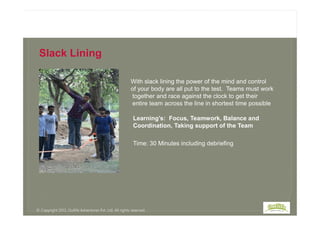 With slack lining the power of the mind and control
of your body are all put to the test. Teams must work
together and race against the clock to get their
entire team across the line in shortest time possible
Slack Lining
Time: 30 Minutes including debriefing
Learning’s: Focus, Teamwork, Balance and
Coordination, Taking support of the Team
© Copyright 2013, Outlife Adventures Pvt. Ltd. All rights reserved.
 