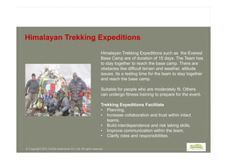 Himalayan Trekking Expeditions such as the Everest
Base Camp are of duration of 15 days. The Team has
to stay together to reach the base camp. There are
obstacles like difficult terrain and weather, altitude
issues. Its a testing time for the team to stay together
and reach the base camp.
Himalayan Trekking Expeditions
and reach the base camp.
Suitable for people who are moderately fit. Others
can undergo fitness training to prepare for the event.
Trekking Expeditions Facilitate
• Planning.
• Increase collaboration and trust within intact
teams.
• Build interdependence and risk taking skills.
• Improve communication within the team.
• Clarify roles and responsibilities.
© Copyright 2013, Outlife Adventures Pvt. Ltd. All rights reserved.
 