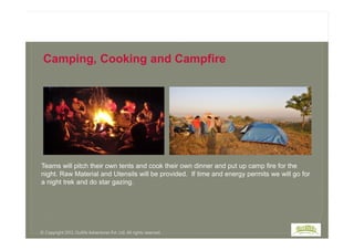 Camping, Cooking and Campfire
Teams will pitch their own tents and cook their own dinner and put up camp fire for the
night. Raw Material and Utensils will be provided. If time and energy permits we will go for
a night trek and do star gazing.
© Copyright 2013, Outlife Adventures Pvt. Ltd. All rights reserved.
 