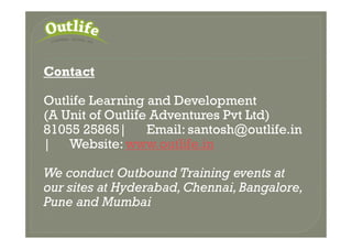 Contact
Outlife Learning and Development
(A Unit of Outlife Adventures Pvt Ltd)
81055 25865| Email: santosh@outlife.in81055 25865| Email: santosh@outlife.in
| Website: www.outlife.in
We conduct Outbound Training events at
our sites at Hyderabad,Chennai,Bangalore,
Pune and Mumbai
 