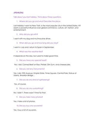 SPEAKING
Talk about your last holiday. Think about these questions.
1. Where did you go and why? Describe the place.
Last Holiday I went to New York. Is the most popular city in the United States. NY
exerts a powerful influence over global commerce, culture, art, fashion, and
entertainment.
2. Who did you go with?
I went with my dog and my limousine driver.
3. When did you go and how long did you stay?
I went in July and I return to Spain in September.
4. What was the weather like?
It depends on the day, but used to make good time.
5. Did you have any special food?
Yes, I did. Corned Beef on Rye, Pretzel, Dim Sum, and cheesecake.
6. Did you visit any monuments?
Yes, I did. Fifth Avenue, Empire State, Times Square, Central Park, Statue of
Liberty, Brooklyn Bridge…
7. Did you do any kind of sightseeing?
Yes, of course.
8. Did you do any sunbathing?
No, I didn’t. There wasn’t time for that.
9. Did you take many photos?
Yes, I take a lot of photos.
10. Did you buy any souvenirs?
Yes, I buy a lot of souvenirs.
 