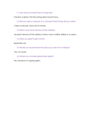 11. How did you travel? Was it a long trip?
I travel in a plane. The trip during about seven hours.
12. Did you take a rucksack or a suitcase? What things did you take?
I take a suitcase, and a lot of money.
13. What is your best memory of the holiday?
My best memory of the holiday is when I won a million dollars in a casino.
14. Were you glad to get home?
Absolutely not.
15. Would you recommend the place you went for a holiday?
Yes, of course.
16. Would you consider going there again?
Yes, tomorrow I’m going again.
 