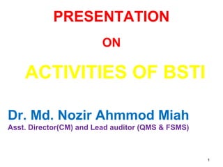 11
PRESENTATION
ON
ACTIVITIES OF BSTI
Dr. Md. Nozir Ahmmod Miah
Asst. Director(CM) and Lead auditor (QMS & FSMS)
 