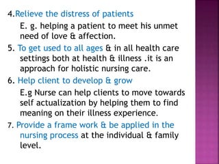 4.Relieve the distress of patients
E. g. helping a patient to meet his unmet
need of love & affection.
5. To get used to all ages & in all health care
settings both at health & illness .it is an
approach for holistic nursing care.
6. Help client to develop & grow
E.g Nurse can help clients to move towards
self actualization by helping them to find
meaning on their illness experience.
7. Provide a frame work & be applied in the
nursing process at the individual & family
level.
 