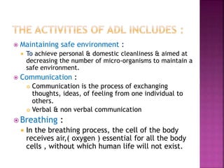  Maintaining safe environment :
 To achieve personal & domestic cleanliness & aimed at
decreasing the number of micro-organisms to maintain a
safe environment.
 Communication :
 Communication is the process of exchanging
thoughts, ideas, of feeling from one individual to
others.
 Verbal & non verbal communication
 Breathing :
 In the breathing process, the cell of the body
receives air,( oxygen ) essential for all the body
cells , without which human life will not exist.
 