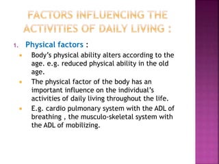 1. Physical factors :
 Body’s physical ability alters according to the
age. e.g. reduced physical ability in the old
age.
 The physical factor of the body has an
important influence on the individual’s
activities of daily living throughout the life.
 E.g. cardio pulmonary system with the ADL of
breathing , the musculo-skeletal system with
the ADL of mobilizing.
 