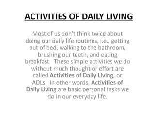 ACTIVITIES OF DAILY LIVING 
Most of us don't think twice about 
doing our daily life routines, i.e., getting 
out of bed, walking to the bathroom, 
brushing our teeth, and eating 
breakfast. These simple activities we do 
without much thought or effort are 
called Activities of Daily Living, or 
ADLs. In other words, Activities of 
Daily Living are basic personal tasks we 
do in our everyday life. 
 