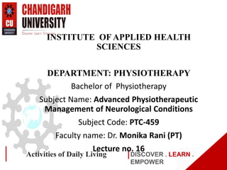 DISCOVER . LEARN .
EMPOWER
Activities of Daily Living
INSTITUTE OF APPLIED HEALTH
SCIENCES
DEPARTMENT: PHYSIOTHERAPY
Bachelor of Physiotherapy
Subject Name: Advanced Physiotherapeutic
Management of Neurological Conditions
Subject Code: PTC-459
Faculty name: Dr. Monika Rani (PT)
Lecture no. 16
 