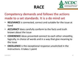 RACE
Competency demands and follows the actions
made to a set standards. It is a do mind set
• RELEVANCE is connected, correct and suitable for the issue at
hand
• ACCURACY does carefully conform to the facts and truth
known about the issue
• COHERENCE ideas presented connect to each other smoothly,
logically, in choice of words and in a way that give meaning to
the issue
• EXCELLENCE is the exceptional response unsolicited in the
instructions. It takes 1 point
6/24/2023 12
 