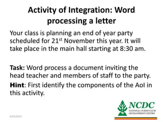 Activity of Integration: Word
processing a letter
Your class is planning an end of year party
scheduled for 21st November this year. It will
take place in the main hall starting at 8:30 am.
Task: Word process a document inviting the
head teacher and members of staff to the party.
Hint: First identify the components of the AoI in
this activity.
6/24/2023 6
 
