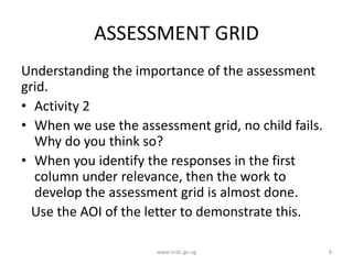ASSESSMENT GRID
Understanding the importance of the assessment
grid.
• Activity 2
• When we use the assessment grid, no child fails.
Why do you think so?
• When you identify the responses in the first
column under relevance, then the work to
develop the assessment grid is almost done.
Use the AOI of the letter to demonstrate this.
www.ncdc.go.ug 8
 