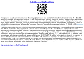 Activities of Living-Case Study
Throughout this essay, the chosen nursing model of assessing a patient's social needs and medical history; Roper, Logan and Tierney (R–L–T model)
Activities of living (AL) will be outlined (Holland et al, 2008). Through the use of substantial and relevant theoretical literature, AL will be highlighted
i.e. biological, psychological, political economic, environmental and social–cultural issues. This will include theoretical highlights of care given to a
patient admitted in hospital holistically. Basically by assessing and examining the importance of model and framework in nursing practice will help to
understand the patient and rationale. A framework of Assessment, Diagnosis, Planning, Implementation and Evaluation (A. D. P.I.E) will be
...show more
content...
The lifespan situations and objectives are agreed between nurses and patients. Finally, assessment and nursing process is used regardless of the patient's
state of health (Holland et al, 2008). Negatively, to systematic approach provided to patients. R–L–T model focuses on patient's disease–centred
approach rather than their strengths and potentials. It makes patients loose independency and become dependent on nurses. I think meeting targets may
be jeopardised because AL are like a questionnaire and patients answer promptly. As Tierney, 1998 (cited in Pearson et al, 2005В№В№) stressed that it
might be seen as inflexible and stereotyping as nurses focus on health rather than illness. Similarly, R–L–T model uses important AL of patients to suit
appropriate care rather than a complete holistic care approach (Pearson et al, 2005В№В№) In addition, patients are involved more in the model not in
its uses, obstructing more time to focus on current issues. I noticed that, R–L–T model has a large impact on first assessment than acting as a
continuing process. Capra, 1982 (cited in Pearson et al, 2005В№В№) made a point that nurses' main duties and time were spend on healing process,
but patient contact not acknowledged and is diminished. Finally, the model expects the patient's biological aspect of health to recover and other factors
will be met (Aggleton, 2000). Chosen Patient and Rationale Mr Hussein, 57 years old,
Get more content on HelpWriting.net
 