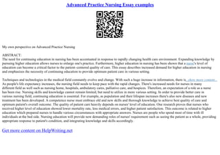 Advanced Practice Nursing Essay examples
My own perspective on Advanced Practice Nursing
ABSTRACT:
The need for continuing education in nursing has been accentuated in response to rapidly changing health care environment. Expanding knowledge by
pursuing higher education allows nurses to enlarge one's practice. Furthermore, higher education in nursing has been shown that a nurse's level of
education can become a critical factor to the patient–centered quality of care. This essay describes increased demand for higher education in nursing
and emphasizes the necessity of continuing education to provide optimum patient care in various setting.
Techniques and technologies in the medical field constantly evolve and change. With such a huge increase in information, there is...show more content...
As people's life expectancy increases, the nursing field needs to keep pace with the rapid changes. There's increased needs for nurses in many
different field as well such as nursing home, hospitals, ambulatory cares, palliative care, and hospices. Therefore, an expectation of a role as a nurse
has been rise. Nursing skills and knowledge cannot remain limited, but need to utilize in more various setting. In order to provide better care in
various nursing field, continuing education is essential. For example, as population and their lifespan increases there's also new diseases and new
treatment has been developed. A competence nurse must embrace old and new skills and thorough knowledge to achieve best quality of care and
optimum patient's overall outcome. The quality of patient care heavily depends on nurses' level of education. One research proves that nurses who
received higher level of education showed lower mortality rate, less medical errors, and higher patient satisfaction. This outcome is related to higher
education which prepared nurses to handle various circumstances with appropriate answers. Nurses are people who spend most of time with ill
individuals at the bed side. Nursing education will provide new demanding roles of nurses' requirement such as seeing the patient as a whole, providing
appropriate response to patient's condition, and integrating knowledge and skills accordingly.
Get more content on HelpWriting.net
 