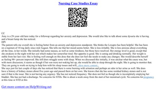 Nursing Case Studies Essay
CC
Amy is a 29–year–old here today for a followup regarding her anxiety and depression. She would also like to talk about some dysuria she is having
and a breast lump she has noticed.
HPI
The patient tells me overall she is feeling better from an anxiety and depression standpoint. She thinks the Lexapro has been helpful. She has been
on a regimen of 10 mg daily since mid August. She tells me that her mood seems better. She is less irritable. She is less anxious about everything
all the time, in her words. She initially had some nausea, as well as some tiredness, but those have resolved. Her energy level is good, except that
she awakens in the night with her son which makes her somewhat tired. Her appetite is good. She is eating and drinking normally. Her weight is
stable from her last visit. She is feeling well enough on this dose that she does not feel she needs to make any changes. She would describe herself
as feeling 90+ percent improved. She still does struggle some with sleep. When we discussed this initially, it was unclear what the cause was, but
with more discussion, it seems as though if her son were not waking her up, she would be able to sleep through the night. She is going to monitor that.
They are going to work on trying to help him with his sleep issues and will...show more content...
She says just for last couple of days she has noticed that there is some burning with urination and perhaps an odor in her urine as well. She does
have a history of kidney stones about five years ago and passed them on her own. She knows that she has some residual kidney stones and is not
sure if that is the issue. She is not having any urgency. She has not noticed frequency. She does not feel as though she is incompletely emptying her
bladder. She has not had a discharge. No concerns for STDs. She is about a week away from the start of her menstrual cycle. No concerns for pregnancy
at this time or STD at this
Get more content on HelpWriting.net
 