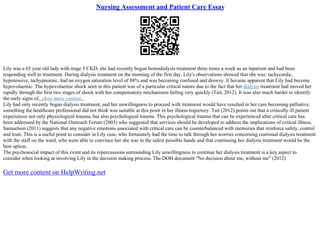 Nursing Assessment and Patient Care Essay
Lily was a 65 year old lady with stage 5 CKD, she had recently begun hemodialysis treatment three times a week as an inpatient and had been
responding well to treatment. During dialysis treatment on the morning of the first day, Lily's observations showed that she was: tachycardic,
hypotensive, tachypnoeaic, had an oxygen saturation level of 88% and was becoming confused and drowsy. It became apparent that Lily had become
hypovolaemic. The hypovolaemic shock seen in this patient was of a particular critical nature due to the fact that her dialysis treatment had moved her
rapidly through the first two stages of shock with her compensatory mechanisms failing very quickly (Tait, 2012). It was also much harder to identify
the early signs of...show more content...
Lily had only recently began dialysis treatment, and her unwillingness to proceed with treatment would have resulted in her care becoming palliative,
something the healthcare professional did not think was suitable at this point in her illness trajectory. Tait (2012) points out that a critically ill patient
experiences not only physiological trauma, but also psychological trauma. This psychological trauma that can be experienced after critical care has
been addressed by the National Outreach Forum (2003) who suggested that services should be developed to address the implications of critical illness.
Samuelson (2011) suggests that any negative emotions associated with critical care can be counterbalanced with memories that reinforce safety, control
and trust. This is a useful point to consider in Lily case, who fortunately had the time to talk through her worries concerning continual dialysis treatment
with the staff on the ward, who were able to convince her she was in the safest possible hands and that continuing her dialysis treatment would be the
best option.
The psychosocial impact of this event and its repercussions surrounding Lily unwillingness to continue her dialysis treatment is a key aspect to
consider when looking at involving Lily in the decision making process. The DOH document "No decision about me, without me" (2012)
Get more content on HelpWriting.net
 