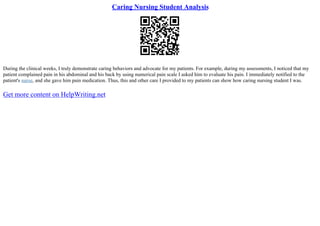 Caring Nursing Student Analysis
During the clinical weeks, I truly demonstrate caring behaviors and advocate for my patients. For example, during my assessments, I noticed that my
patient complained pain in his abdominal and his back by using numerical pain scale I asked him to evaluate his pain. I immediately notified to the
patient's nurse, and she gave him pain medication. Thus, this and other care I provided to my patients can show how caring nursing student I was.
Get more content on HelpWriting.net
 
