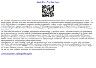 Acute Care Nursing Essay
The aim of this assignment is to critically discuss the nursing assessment individualised care and nursing interventions of the acutely ill patient. The
patient discussed developed severe sepsis due to a urinary tract infection and her condition deteriorated during the recovery process in the nurse's care.
Lovick (2009) defines sepsis 'as a known or suspected infection accompanied by evidence of two or more of the SIRS criteria'. SIRS is outlined as a
'systemic inflammatory response' consisting of two or more of the following symptoms 'temperature >38 degrees Celsius or 90 beats per minute,
respiratory rates greater than 20 breaths per minute and white blood count higher than 12,000 cells per microliter or lower than 4000 cells per...show
more content...
The nurse found Mrs Smith to be tachypnoeic, her respirations were recorded as 24 breaths per minute it was observed as being fast and it appeared
that her accessory muscles were being used. Mrs Smith's pallor also appeared flushed and her saturations were documented as 93%. The nurse used
the stethoscope to check for wheeze the patient's lungs were clear and chest rise was symmetrical. Mrs Smith was commenced on 100% oxygen
through a non–rebreathe mask, oxygen as an intervention is necessary as Creed & Spiers (2010) highlight 'metabolic demand for oxygen throughout
the body is hugely increased by sepsis and is essential to ensure the supply of oxygen is maximized' .The nurse monitored the patient closely because in
her confused state the patient may try to remove the oxygen mask.
An evaluation of Mrs Smith circulation was the next step carried out by the nurse, as in the breathing assessment Mrs Smith pallor was noted as
being flushed and the patient appeared confused this could be associated with poor cardiac output. The nurse recorded the patient's blood pressure
using a dinamap it was measured at 88/50, it was then rechecked manually to ensure accuracy. The pulse was checked manually for rate and rhythm it
was recorded as 98 beats per minute. Capillary refill was checked, was found to be normal.
The next step of the framework is disability. Mrs Smith's conscious level was measured
Get more content on HelpWriting.net
 