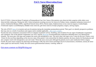 PACU Nurse Observation Essay
On 01/27/2016, I observed about 22 patients in Postanesthesia Care Unit. Some of the patients were observed after surgeries while others were
observed after endoscopy. During my shift, I observed patients awaiting recovery for removal of kidney stones, malignant melanoma (removal of
moles), Endometrial Biopsy (EBX), superficial femoral artery (SFA), Hernia repair, Oophorectomy (ovary removal surgery), Cardiorrhaphy
(Ventricular repair), Cystolithalopaxy (bladder stone removal), gall stone removal, Ectopic pregnancy surgery, and leg surgery.
The role of PACUnurse is to monitor and care for patients during the immediate postanesthesia period. Their goal is to identify prospective problems
that may arise as a result of anesthesia and surgery and to mediate applicably....show more content...
Second, the nurse commences assessment with an evaluation of patient's airway, breathing, and circulation for any signs of inadequate oxygenation
and ventilation. One of the patients' temperature was 102 F and the physician recommended pain medication (dilaudid) and it was administered
instantly. The nurse gets vital signs and compare the result with intraoperative care. The nurse chart vital signs every 5 mins for the next 15mins, every
15mins for the next hour depending on the recovery state of the patient. I also noticed that for diabetic patients, the nurse checks for blood glucose and
also compare result with intraoperative care unit result. Third, the nurse assess pain although the patients receive pain medication before surgery.
Fourth, the nurse assess surgical site (dressings and drainage). Fifth, the nurse assess neurologic (level of consciousness, orientation, sensory & motor
status, pupil size and reaction. Finally, the nurse assess gastrointestinal (nausea, vomiting, intake of
Get more content on HelpWriting.net
 