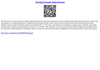 Nursing Concept Analysis Essay
The framework of nursing science is built on developing a process that arises from practice and is reproduced through research, mainly by analysis and
development of concepts and theories. "Identification of the characteristics of the concept is the first stage of the analysis that leads to the actual
definition of the concept" (Ghadirian, Salsali, & Cheraghi, 2014, 4). The value of the holistic care nursing is to analyze and to clarify the role and the
function of the caregivers towards patient care delivery. To promote value in holistic care nursing, then, the nursing knowledge must be applied Also,
the value better understanding of evolutionary analysis concept may lead to better medicine management. This concept analysis touches many aspects
Get more content on HelpWriting.net
 