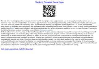 Master's Prepared Nurse Essay
The role of the master's prepared nurse is just unlimited and life changing. I do not see just patient care in one specific route, but patient care in
numerous ways. It is so diverse that there are numerous opportunities for me to, directly and indirectly, tend to patient care as well as advocate health
care. I see more than just the role in providing direct patient care to be the only way to promote health care because a lot of time, the behind the
scene people are the people who continuously help spread knowledge and awareness all over the world. There is a range of career roles I could take on
such as clinical nurse leaders, nurse educators, and nurse practitioner and they all provide amazing healthcare in their own specific ways. When people
hear delivering patient–centered care, all the focus shifts to...show more content...
With the help of nurse educators, they are there to educate and teach students, patients, and caregivers about disease prevention and management and
health care promotion. The fascinating thing is that being prepared from a master's program is always constant learning. Not only do the prepared
nurses builds on the baccalaureate level, but they are always on their feet to discover new and creative ways to deliver patient–centered care. The
master's prepared nurse would constantly be attending meetings and conferences to come up with better ideas to promote and provide health care,
simultaneously learning new things. Sometimes, they may think they know almost everything about healthcare, but when the world is constantly
evolving, healthcare would constantly be changing too. Attending meetings, promoting health care, learning and then bringing all those knowledge
back to patients and nurses is what keeps patient care great. The role of the master's prepared nurse provides not just hands on patient care, but they are
also prepared to expand their knowledge and pass it on to future nursing candidates to continue to deliver the best quality
Get more content on HelpWriting.net
 