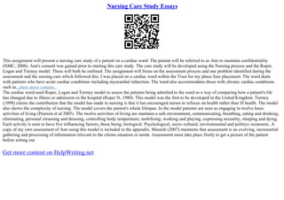 Nursing Care Study Essays
This assignment will present a nursing care study of a patient on a cardiac ward. The patient will be referred to as Ann to maintain confidentiality
(NMC, 2008). Ann's consent was gained prior to starting this care study. The care study will be developed using the Nursing process and the Roper,
Logan and Tierney model. These will both be outlined. The assignment will focus on the assessment process and one problem identified during the
assessment and the nursing care which followed this. I was placed on a cardiac ward within the Trust for my phase four placement. The ward deals
with patients who have acute cardiac conditions including myocardial infarction. The ward also accommodates those with chronic cardiac conditions
such as...show more content...
The cardiac ward used Roper, Logan and Tierney model to assess the patients being admitted to the ward as a way of comparing how a patient's life
has changed due to illness or admission to the hospital (Roper N, 1980). This model was the first to be developed in the United Kingdom. Tierney
(1998) claims the contribution that the model has made to nursing is that it has encouraged nurses to refocus on health rather than ill health. The model
also shows the complexity of nursing. The model covers the patient's whole lifespan. In the model patients are seen as engaging in twelve basic
activities of living (Pearson et al 2005). The twelve activities of living are maintain a safe environment, communicating, breathing, eating and drinking,
eliminating, personal cleansing and dressing, controlling body temperature, mobilising, working and playing, expressing sexuality, sleeping and dying.
Each activity is seen to have five influencing factors, those being, biological. Psychological, socio–cultural, environmental and politico–economic. A
copy of my own assessment of Ann using this model is included in the appendix. Minardi (2007) maintains that assessment is an evolving, incremental
gathering and processing of information relevant to the clients situation or needs. Assessment must take place firstly to get a picture of the patient
before setting out
Get more content on HelpWriting.net
 