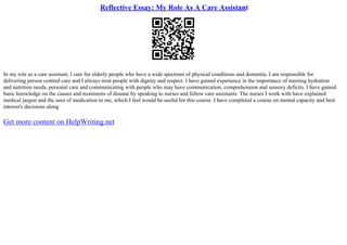 Reflective Essay: My Role As A Care Assistant
In my role as a care assistant, I care for elderly people who have a wide spectrum of physical conditions and dementia. I am responsible for
delivering person centred care and I always treat people with dignity and respect. I have gained experience in the importance of meeting hydration
and nutrition needs, personal care and communicating with people who may have communication, comprehension and sensory deficits. I have gained
basic knowledge on the causes and treatments of disease by speaking to nurses and fellow care assistants. The nurses I work with have explained
medical jargon and the uses of medication to me, which I feel would be useful for this course. I have completed a course on mental capacity and best
interest's decisions along
Get more content on HelpWriting.net
 